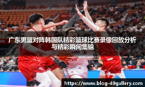 广东男篮对阵韩国队精彩篮球比赛录像回放分析与精彩瞬间集锦