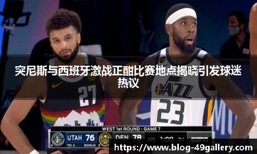 突尼斯与西班牙激战正酣比赛地点揭晓引发球迷热议
