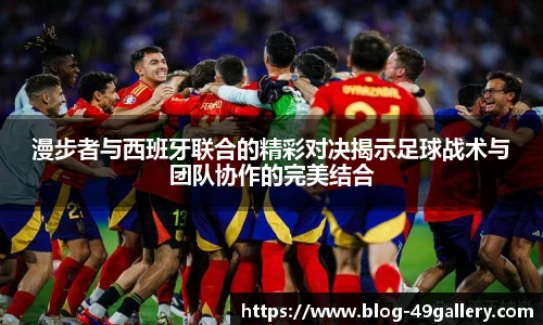 漫步者与西班牙联合的精彩对决揭示足球战术与团队协作的完美结合